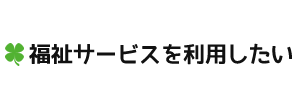 福祉サービスを利用したい
