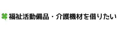 福祉活動備品・介護機材を借りたい